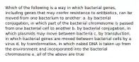 Which of the following is a way in which bacterial genes, including genes that may confer resistance to antibiotics, can be moved from one bacterium to another: a. by bacterial conjugation, in which part of the bacterial chromosome is passed from one bacterial cell to another b. by bacterial conjugation, in which plasmids may move between bacteria c. by transduction, in which bacterial genes are moved between bacterial cells by a virus d. by transformation, in which naked DNA is taken up from the environment and incorporated into the bacterial chromosome e. all of the above are true