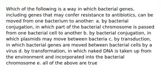 Which of the following is a way in which bacterial genes, including genes that may confer resistance to antibiotics, can be moved from one bacterium to another: a. by bacterial conjugation, in which part of the bacterial chromosome is passed from one bacterial cell to another b. by bacterial conjugation, in which plasmids may move between bacteria c. by transduction, in which bacterial genes are moved between bacterial cells by a virus d. by transformation, in which naked DNA is taken up from the environment and incorporated into the bacterial chromosome e. all of the above are true