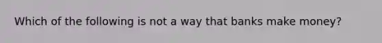 Which of the following is not a way that banks make money?