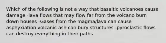 Which of the following is not a way that basaltic volcanoes cause damage -lava flows that may flow far from the volcano burn down houses -Gases from the magma/lava can cause asphyxiation volcanic ash can bury structures -pyroclastic flows can destroy everything in their paths