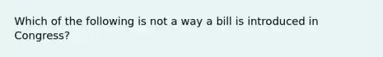 Which of the following is not a way a bill is introduced in Congress?