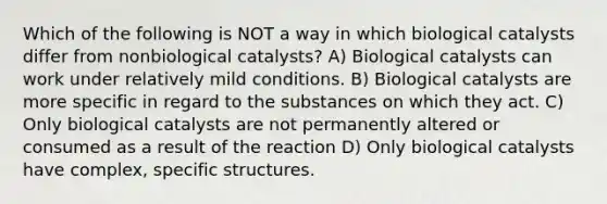 Which of the following is NOT a way in which biological catalysts differ from nonbiological catalysts? A) Biological catalysts can work under relatively mild conditions. B) Biological catalysts are more specific in regard to the substances on which they act. C) Only biological catalysts are not permanently altered or consumed as a result of the reaction D) Only biological catalysts have complex, specific structures.