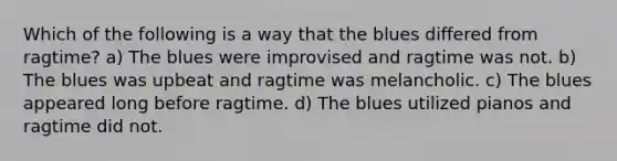 Which of the following is a way that the blues differed from ragtime? a) The blues were improvised and ragtime was not. b) The blues was upbeat and ragtime was melancholic. c) The blues appeared long before ragtime. d) The blues utilized pianos and ragtime did not.