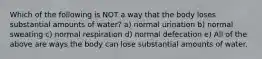 Which of the following is NOT a way that the body loses substantial amounts of water? a) normal urination b) normal sweating c) normal respiration d) normal defecation e) All of the above are ways the body can lose substantial amounts of water.