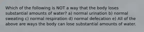 Which of the following is NOT a way that the body loses substantial amounts of water? a) normal urination b) normal sweating c) normal respiration d) normal defecation e) All of the above are ways the body can lose substantial amounts of water.