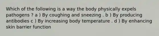 Which of the following is a way the body physically expels pathogens ? a ) By coughing and sneezing . b ) By producing antibodies c ) By increasing body temperature . d ) By enhancing skin barrier function