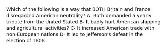 Which of the following is a way that BOTH Britain and France disregarded American neutrality? A- Both demanded a yearly tribute from the United Stated B- It badly hurt American shipping and agricultural activities? C- It increased American trade with non-European nations D- It led to Jefferson's defeat in the election of 1808