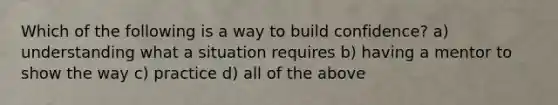 Which of the following is a way to build confidence? a) understanding what a situation requires b) having a mentor to show the way c) practice d) all of the above