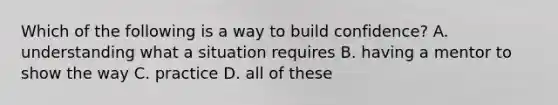 Which of the following is a way to build confidence? A. understanding what a situation requires B. having a mentor to show the way C. practice D. all of these