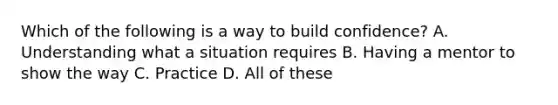 Which of the following is a way to build confidence? A. Understanding what a situation requires B. Having a mentor to show the way C. Practice D. All of these