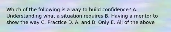 Which of the following is a way to build confidence? A. Understanding what a situation requires B. Having a mentor to show the way C. Practice D. A. and B. Only E. All of the above