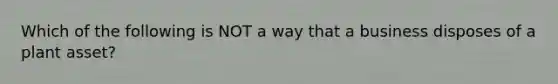 Which of the following is NOT a way that a business disposes of a plant asset?