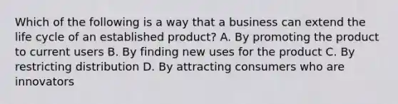 Which of the following is a way that a business can extend the life cycle of an established product? A. By promoting the product to current users B. By finding new uses for the product C. By restricting distribution D. By attracting consumers who are innovators