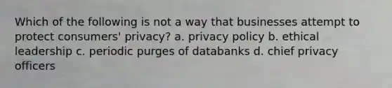 Which of the following is not a way that businesses attempt to protect consumers' privacy? a. privacy policy b. ethical leadership c. periodic purges of databanks d. chief privacy officers