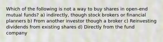 Which of the following is not a way to buy shares in open-end mutual funds? a) indirectly, though stock brokers or financial planners b) From another investor though a broker c) Reinvesting dividends from existing shares d) Directly from the fund company