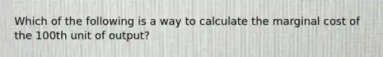 Which of the following is a way to calculate the marginal cost of the 100th unit of output?