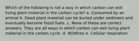 Which of the following is not a way in which carbon can exit living plant material in the carbon cycle? a. Consumed by an animal b. Dead plant material can be buried under sediment and eventually become fossil fuels. c. None of these are correct answers. They are all ways in which carbon can exit living plant material in the carbon cycle. d. Wildfires e. Cellular respiration