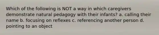 Which of the following is NOT a way in which caregivers demonstrate natural pedagogy with their infants? a. calling their name b. focusing on reflexes c. referencing another person d. pointing to an object