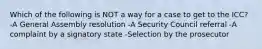 Which of the following is NOT a way for a case to get to the ICC? -A General Assembly resolution -A Security Council referral -A complaint by a signatory state -Selection by the prosecutor