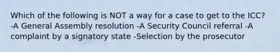 Which of the following is NOT a way for a case to get to the ICC? -A General Assembly resolution -A Security Council referral -A complaint by a signatory state -Selection by the prosecutor