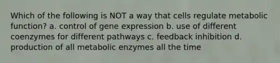 Which of the following is NOT a way that cells regulate metabolic function? a. control of gene expression b. use of different coenzymes for different pathways c. feedback inhibition d. production of all metabolic enzymes all the time