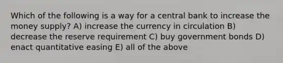 Which of the following is a way for a central bank to increase the money supply? A) increase the currency in circulation B) decrease the reserve requirement C) buy government bonds D) enact quantitative easing E) all of the above