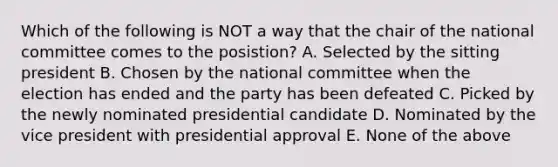 Which of the following is NOT a way that the chair of the national committee comes to the posistion? A. Selected by the sitting president B. Chosen by the national committee when the election has ended and the party has been defeated C. Picked by the newly nominated presidential candidate D. Nominated by the vice president with presidential approval E. None of the above