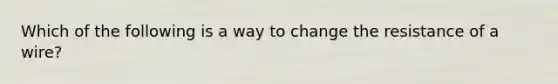 Which of the following is a way to change the resistance of a wire?