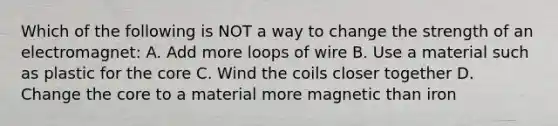 Which of the following is NOT a way to change the strength of an electromagnet: A. Add more loops of wire B. Use a material such as plastic for the core C. Wind the coils closer together D. Change the core to a material more magnetic than iron