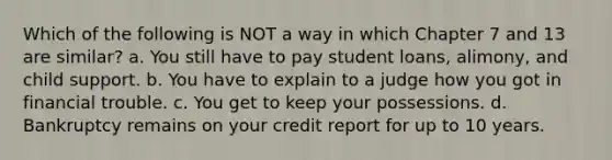 Which of the following is NOT a way in which Chapter 7 and 13 are similar? a. You still have to pay student loans, alimony, and child support. b. You have to explain to a judge how you got in financial trouble. c. You get to keep your possessions. d. Bankruptcy remains on your credit report for up to 10 years.