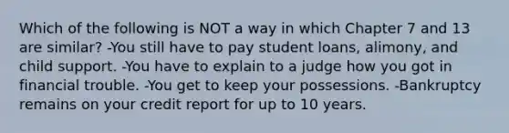 Which of the following is NOT a way in which Chapter 7 and 13 are similar? -You still have to pay student loans, alimony, and child support. -You have to explain to a judge how you got in financial trouble. -You get to keep your possessions. -Bankruptcy remains on your credit report for up to 10 years.