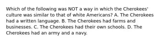 Which of the following was NOT a way in which the Cherokees' culture was similar to that of white Americans? A. The Cherokees had a written language. B. The Cherokees had farms and businesses. C. The Cherokees had their own schools. D. The Cherokees had an army and a navy.