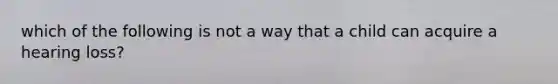 which of the following is not a way that a child can acquire a hearing loss?
