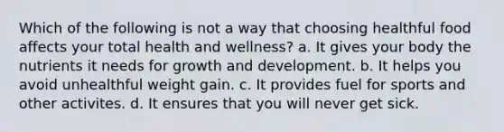 Which of the following is not a way that choosing healthful food affects your total health and wellness? a. It gives your body the nutrients it needs for growth and development. b. It helps you avoid unhealthful weight gain. c. It provides fuel for sports and other activites. d. It ensures that you will never get sick.