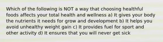 Which of the following is NOT a way that choosing healthful foods affects your total health and wellness a) It gives your body the nutrients it needs for grow and development b) It helps you avoid unhealthy weight gain c) It provides fuel for sport and other activity d) It ensures that you will never get sick