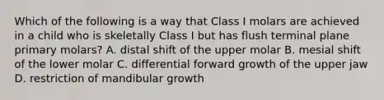 Which of the following is a way that Class I molars are achieved in a child who is skeletally Class I but has flush terminal plane primary molars? A. distal shift of the upper molar B. mesial shift of the lower molar C. differential forward growth of the upper jaw D. restriction of mandibular growth