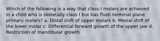 Which of the following is a way that class I molars are achieved in a child who is skeletally class I but has flush terminal plane primary molars? a. Distal shift of upper molars b. Mesial shift of the lower molar c. Differential forward growth of the upper jaw d. Restriction of mandibular growth