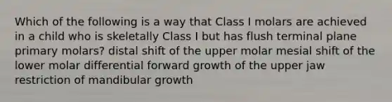 Which of the following is a way that Class I molars are achieved in a child who is skeletally Class I but has flush terminal plane primary molars? distal shift of the upper molar mesial shift of the lower molar differential forward growth of the upper jaw restriction of mandibular growth