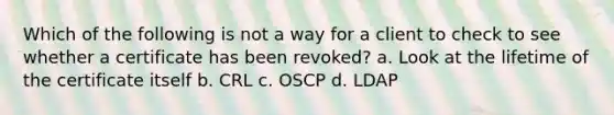 Which of the following is not a way for a client to check to see whether a certificate has been revoked? a. Look at the lifetime of the certificate itself b. CRL c. OSCP d. LDAP