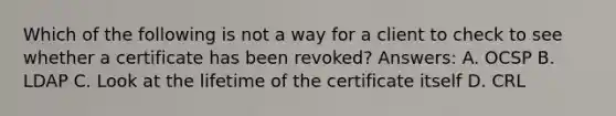 Which of the following is not a way for a client to check to see whether a certificate has been revoked? Answers: A. OCSP B. LDAP C. Look at the lifetime of the certificate itself D. CRL