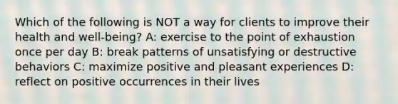 Which of the following is NOT a way for clients to improve their health and well-being? A: exercise to the point of exhaustion once per day B: break patterns of unsatisfying or destructive behaviors C: maximize positive and pleasant experiences D: reflect on positive occurrences in their lives