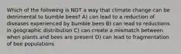 Which of the following is NOT a way that climate change can be detrimental to bumble bees? A) can lead to a reduction of diseases experienced by bumble bees B) can lead to reductions in geographic distribution C) can create a mismatch between when plants and bees are present D) can lead to fragmentation of bee populations