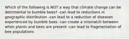 Which of the following is NOT a way that climate change can be detrimental to bumble bees? -can lead to reductions in geographic distribution -can lead to a reduction of diseases experienced by bumble bees -can create a mismatch between when plants and bees are present -can lead to fragmentation of bee populations