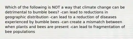 Which of the following is NOT a way that climate change can be detrimental to bumble bees? -can lead to reductions in geographic distribution -can lead to a reduction of diseases experienced by bumble bees -can create a mismatch between when plants and bees are present -can lead to fragmentation of bee populations