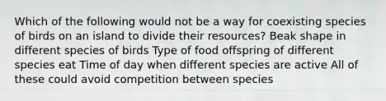 Which of the following would not be a way for coexisting species of birds on an island to divide their resources? Beak shape in different species of birds Type of food offspring of different species eat Time of day when different species are active All of these could avoid competition between species