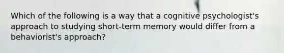 Which of the following is a way that a cognitive psychologist's approach to studying short-term memory would differ from a behaviorist's approach?