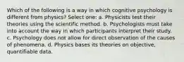 Which of the following is a way in which cognitive psychology is different from physics? Select one: a. Physicists test their theories using the scientific method. b. Psychologists must take into account the way in which participants interpret their study. c. Psychology does not allow for direct observation of the causes of phenomena. d. Physics bases its theories on objective, quantifiable data.