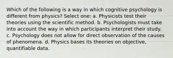 Which of the following is a way in which cognitive psychology is different from physics? Select one: a. Physicists test their theories using the scientific method. b. Psychologists must take into account the way in which participants interpret their study. c. Psychology does not allow for direct observation of the causes of phenomena. d. Physics bases its theories on objective, quantifiable data.