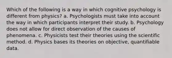 Which of the following is a way in which cognitive psychology is different from physics? a. Psychologists must take into account the way in which participants interpret their study. b. Psychology does not allow for direct observation of the causes of phenomena. c. Physicists test their theories using the scientific method. d. Physics bases its theories on objective, quantifiable data.