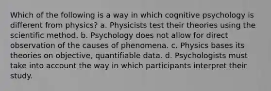 Which of the following is a way in which cognitive psychology is different from physics? a. Physicists test their theories using the scientific method. b. Psychology does not allow for direct observation of the causes of phenomena. c. Physics bases its theories on objective, quantifiable data. d. Psychologists must take into account the way in which participants interpret their study.